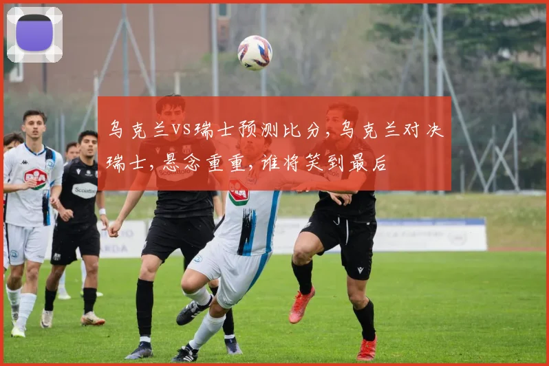 乌克兰vs瑞士预测比分,乌克兰对决瑞士,悬念重重,谁将笑到最后