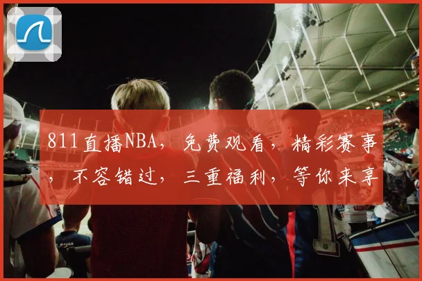 811直播NBA，免费观看，精彩赛事，不容错过，三重福利，等你来享，