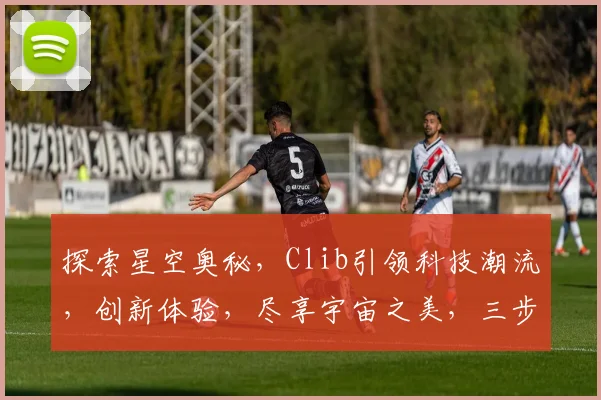探索星空奥秘，Clib引领科技潮流，创新体验，尽享宇宙之美，三步解锁星辰之旅。