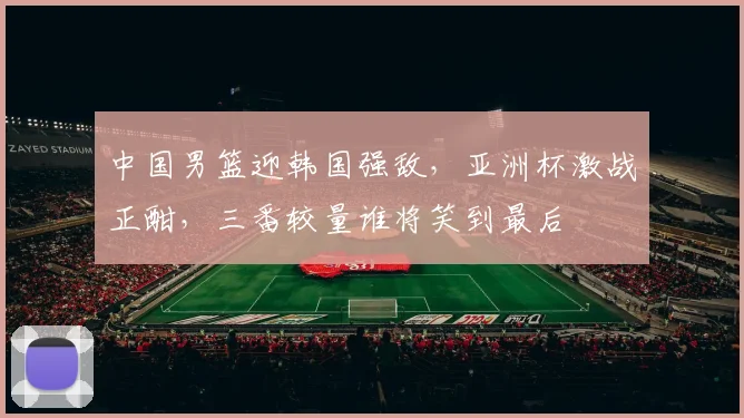 中国男篮迎韩国强敌，亚洲杯激战正酣，三番较量谁将笑到最后